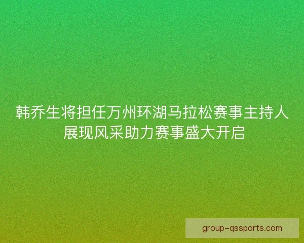 韩乔生将担任万州环湖马拉松赛事主持人 展现风采助力赛事盛大开启