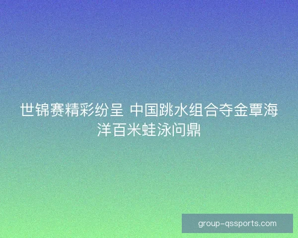 世锦赛精彩纷呈 中国跳水组合夺金覃海洋百米蛙泳问鼎