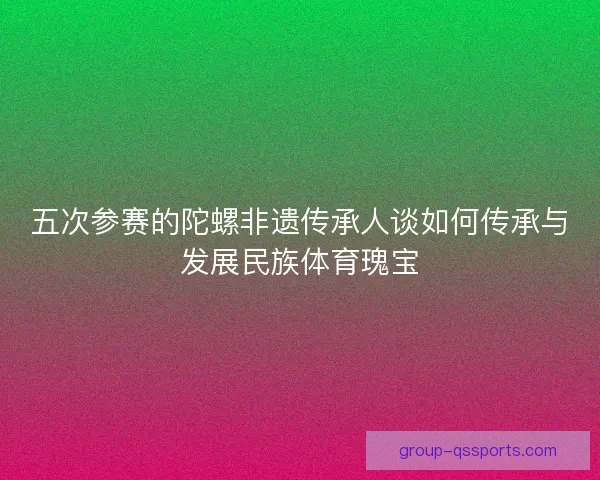 五次参赛的陀螺非遗传承人谈如何传承与发展民族体育瑰宝